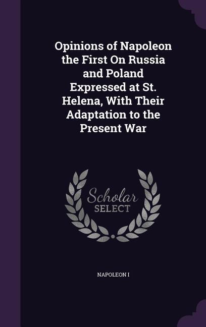Opinions of Napoleon the First On Russia and Poland Expressed at St. Helena With Their Adaptation to the Present War