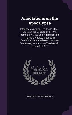 Annotations on the Apocalypse: Intended as a Sequel to Those of Mr. Elsley on the Gospels and of Mr. Prebendary Slade on the Epistles and Thus to Co