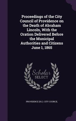 Proceedings of the City Council of Providence on the Death of Abraham Lincoln With the Oration Delivered Before the Municipal Authorities and Citizen