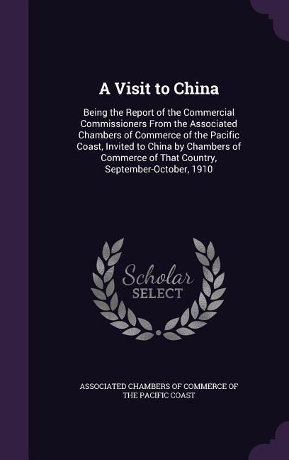 A Visit to China: Being the Report of the Commercial Commissioners From the Associated Chambers of Commerce of the Pacific Coast Invite