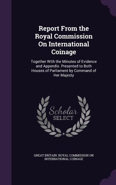 Report From the Royal Commission On International Coinage: Together With the Minutes of Evidence and Appendix. Presented to Both Houses of Parliament