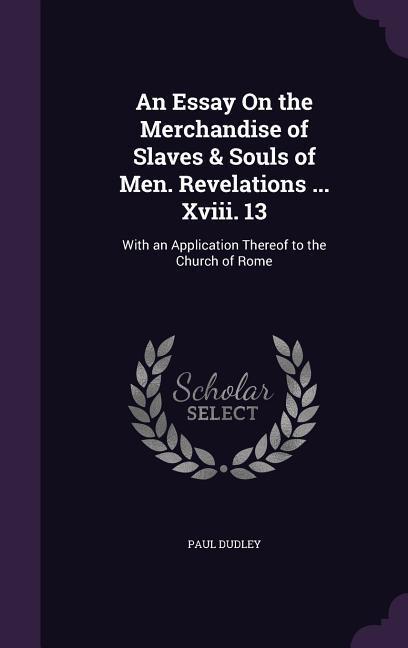 An Essay On the Merchandise of Slaves & Souls of Men. Revelations ... Xviii. 13: With an Application Thereof to the Church of Rome