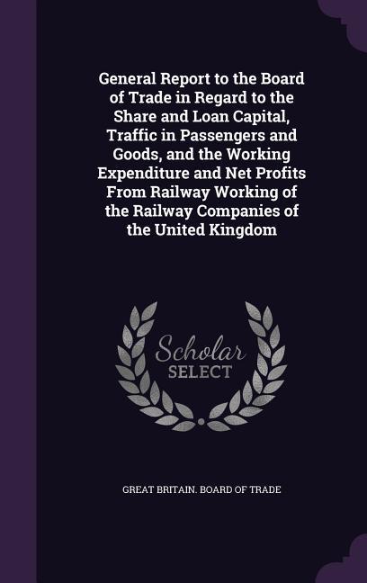 General Report to the Board of Trade in Regard to the Share and Loan Capital Traffic in Passengers and Goods and the Working Expenditure and Net Profits From Railway Working of the Railway Companies of the United Kingdom