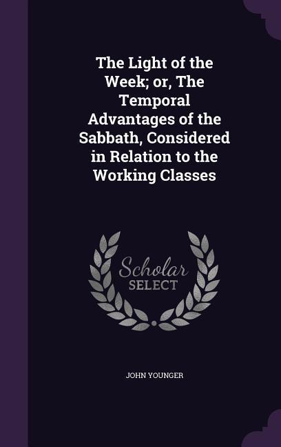 The Light of the Week; or The Temporal Advantages of the Sabbath Considered in Relation to the Working Classes