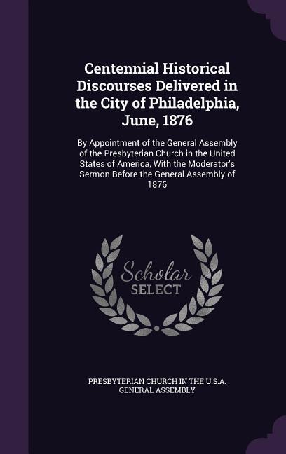 Centennial Historical Discourses Delivered in the City of Philadelphia June 1876: By Appointment of the General Assembly of the Presbyterian Church