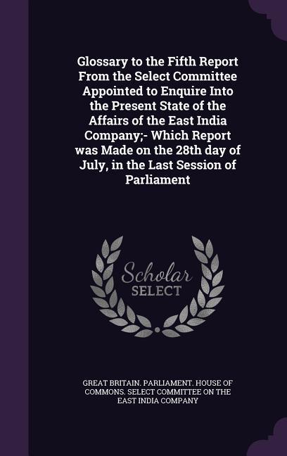 Glossary to the Fifth Report From the Select Committee Appointed to Enquire Into the Present State of the Affairs of the East India Company;- Which Re