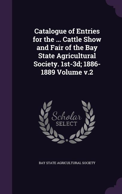 Catalogue of Entries for the ... Cattle Show and Fair of the Bay State Agricultural Society. 1st-3d; 1886-1889 Volume v.2