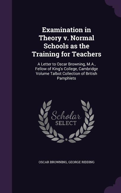 Examination in Theory v. Normal Schools as the Training for Teachers: A Letter to  Browning M.A. Fellow of King‘s College Cambridge Volume Tal