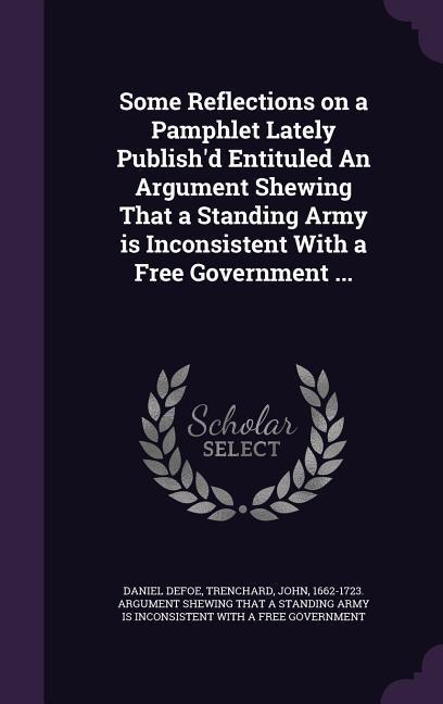 Some Reflections on a Pamphlet Lately Publish‘d Entituled An Argument Shewing That a Standing Army is Inconsistent With a Free Government ...