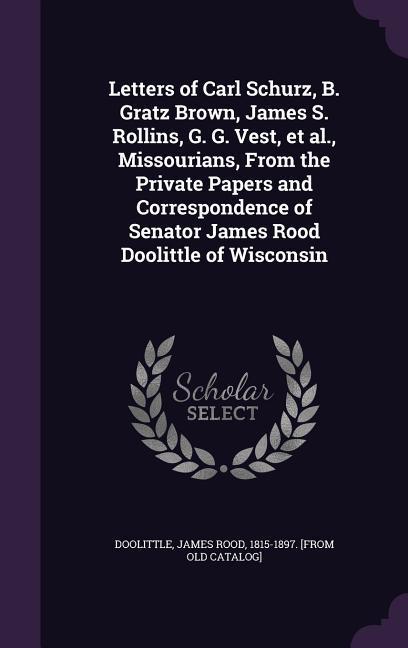 Letters of Carl Schurz B. Gratz Brown James S. Rollins G. G. Vest et al. Missourians From the Private Papers and Correspondence of Senator James Rood Doolittle of Wisconsin