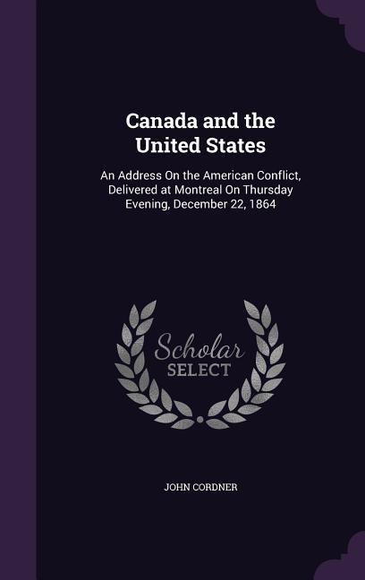 Canada and the United States: An Address On the American Conflict Delivered at Montreal On Thursday Evening December 22 1864
