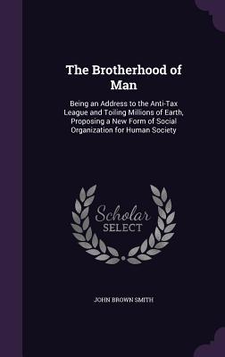 The Brotherhood of Man: Being an Address to the Anti-Tax League and Toiling Millions of Earth Proposing a New Form of Social Organization for