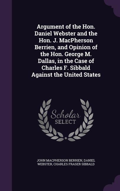 Argument of the Hon. Daniel Webster and the Hon. J. MacPherson Berrien and Opinion of the Hon. George M. Dallas in the Case of Charles F. Sibbald Ag