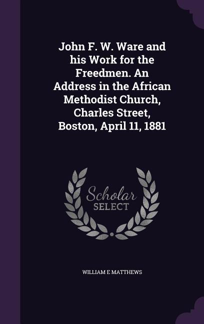 John F. W. Ware and his Work for the Freedmen. An Address in the African Methodist Church Charles Street Boston April 11 1881
