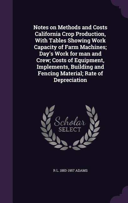 Notes on Methods and Costs California Crop Production With Tables Showing Work Capacity of Farm Machines; Day‘s Work for man and Crew; Costs of Equipment Implements Building and Fencing Material; Rate of Depreciation