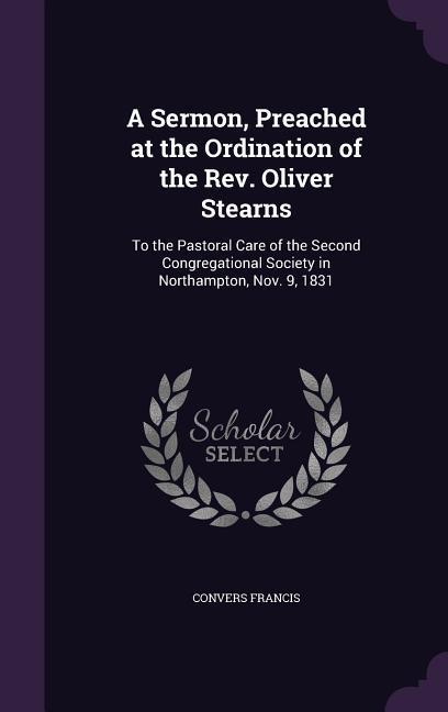 A Sermon Preached at the Ordination of the Rev. Oliver Stearns: To the Pastoral Care of the Second Congregational Society in Northampton Nov. 9 183