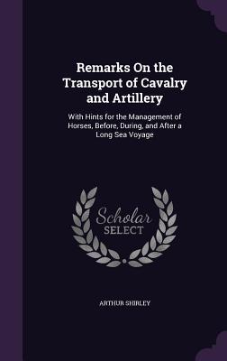 Remarks On the Transport of Cavalry and Artillery: With Hints for the Management of Horses Before During and After a Long Sea Voyage