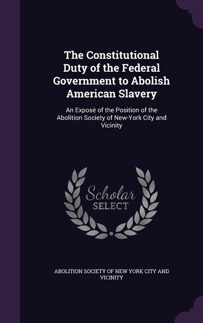 The Constitutional Duty of the Federal Government to Abolish American Slavery: An Exposé of the Position of the Abolition Society of New-York City and