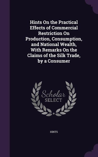Hints On the Practical Effects of Commercial Restriction On Production Consumption and National Wealth With Remarks On the Claims of the Silk Trade by a Consumer