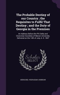 The Probable Destiny of our Country; the Requisites to Fulfil That Destiny; and the Duty of Georgia in the Premises: An Address Before the Phi Delta a