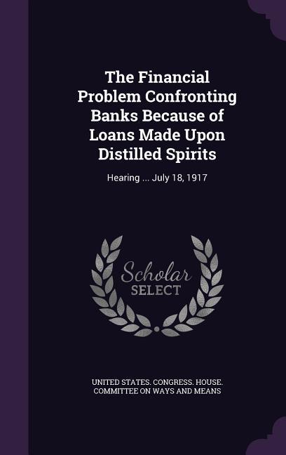 The Financial Problem Confronting Banks Because of Loans Made Upon Distilled Spirits: Hearing ... July 18 1917