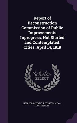 Report of Reconstruction Commission of Public Improvements Inprogress Not Started and Contemplated. Cities. April 14 1919