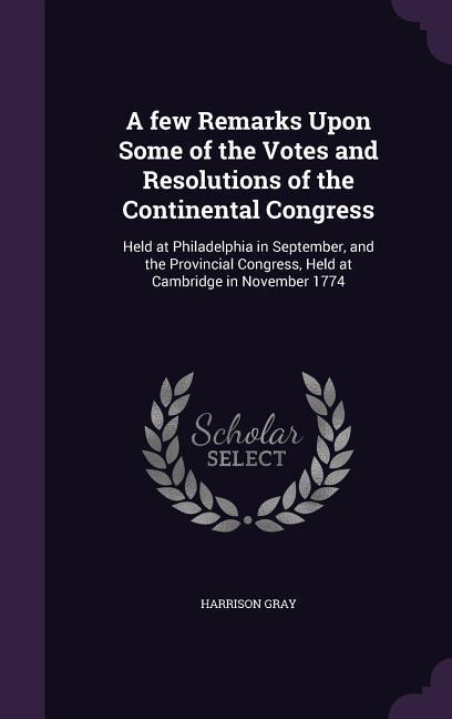A few Remarks Upon Some of the Votes and Resolutions of the Continental Congress: Held at Philadelphia in September and the Provincial Congress Held