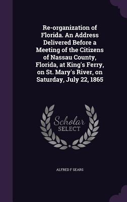 Re-organization of Florida. An Address Delivered Before a Meeting of the Citizens of Nassau County Florida at King‘s Ferry on St. Mary‘s River on