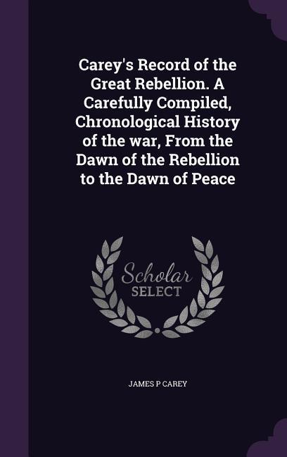 Carey‘s Record of the Great Rebellion. A Carefully Compiled Chronological History of the war From the Dawn of the Rebellion to the Dawn of Peace