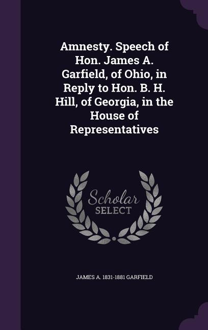 Amnesty. Speech of Hon. James A. Garfield of Ohio in Reply to Hon. B. H. Hill of Georgia in the House of Representatives