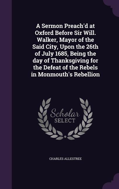 A Sermon Preach‘d at Oxford Before Sir Will. Walker Mayor of the Said City Upon the 26th of July 1685 Being the day of Thanksgiving for the Defeat of the Rebels in Monmouth‘s Rebellion
