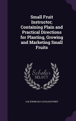 Small Fruit Instructor; Containing Plain and Practical Directions for Planting Growing and Marketing Small Fruits
