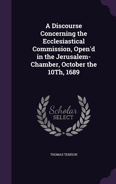 A Discourse Concerning the Ecclesiastical Commission Open‘d in the Jerusalem-Chamber October the 10Th 1689