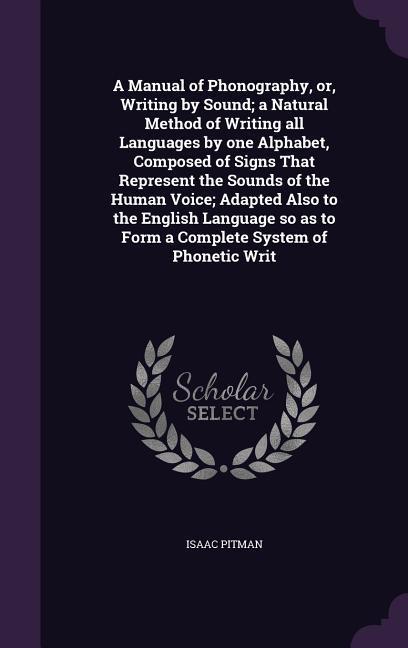 A Manual of Phonography or Writing by Sound; a Natural Method of Writing all Languages by one Alphabet Composed of Signs That Represent the Sounds of the Human Voice; Adapted Also to the English Language so as to Form a Complete System of Phonetic Writ
