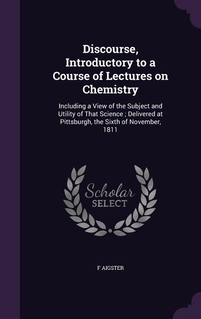 Discourse Introductory to a Course of Lectures on Chemistry: Including a View of the Subject and Utility of That Science; Delivered at Pittsburgh th
