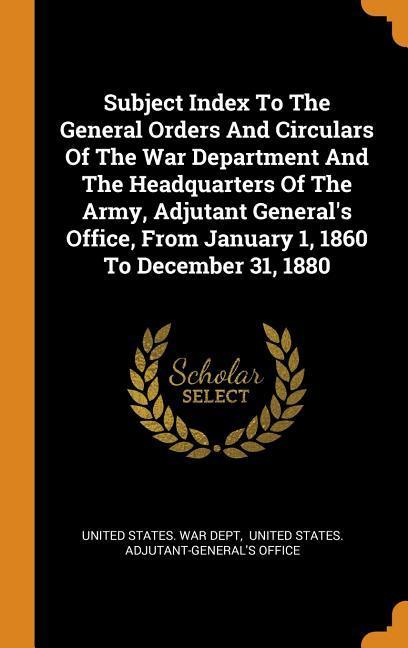 Subject Index To The General Orders And Circulars Of The War Department And The Headquarters Of The Army Adjutant General‘s Office From January 1 1860 To December 31 1880