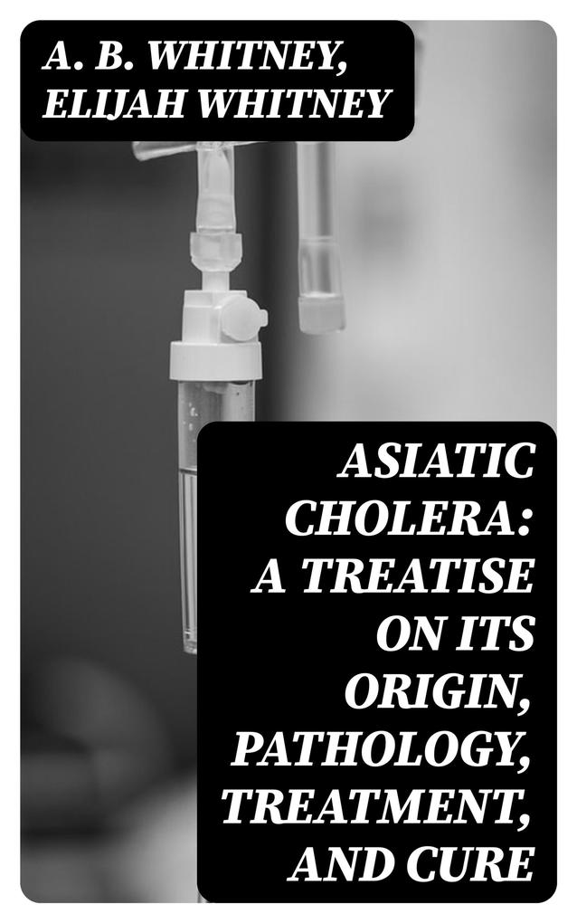 Asiatic Cholera: A treatise on its origin pathology treatment and cure