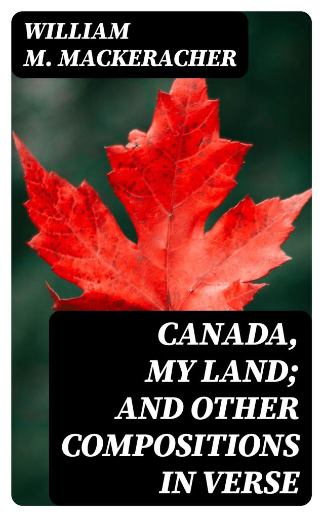 Canada My Land; and Other Compositions in Verse