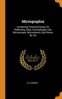 Micrographia: Containing Practical Essays On Reflecting Solar Oxy-Hydrogen Gas Microscopes Micrometers Eye-Pieces &c. &c