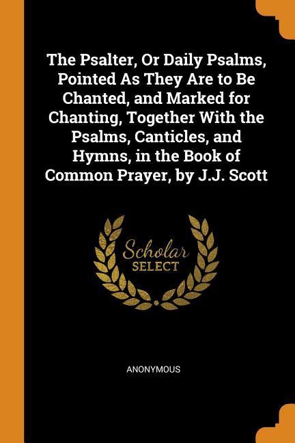 The Psalter Or Daily Psalms Pointed As They Are to Be Chanted and Marked for Chanting Together With the Psalms Canticles and Hymns in the Book of Common Prayer by J.J. Scott
