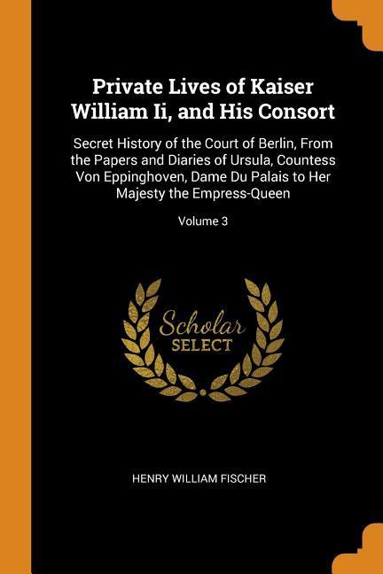 Private Lives of Kaiser William Ii and His Consort: Secret History of the Court of Berlin From the Papers and Diaries of Ursula Countess Von Epping