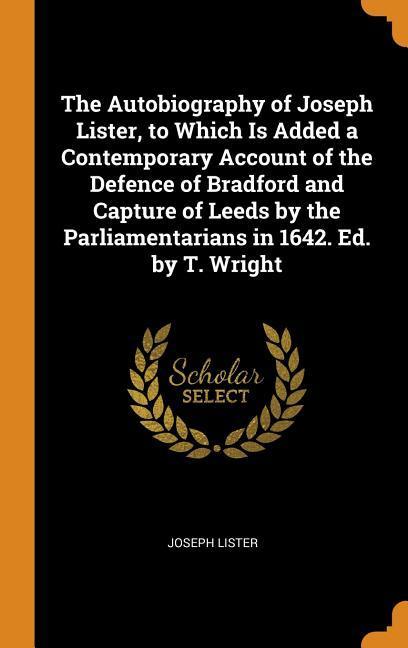 The Autobiography of Joseph Lister to Which Is Added a Contemporary Account of the Defence of Bradford and Capture of Leeds by the Parliamentarians in 1642. Ed. by T. Wright