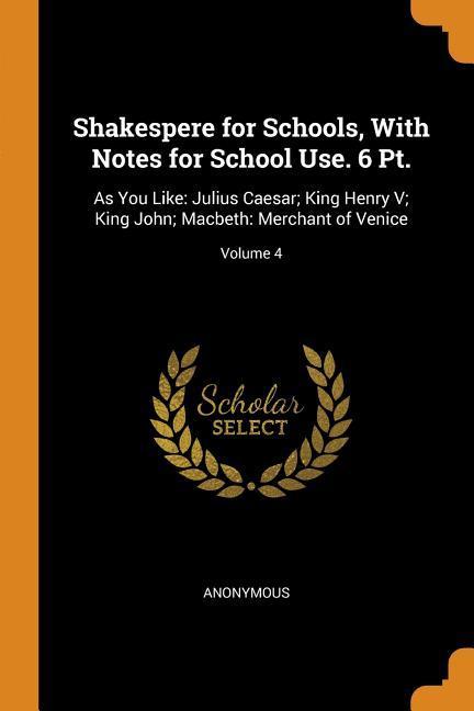 Shakespere for Schools With Notes for School Use. 6 Pt.: As You Like: Julius Caesar; King Henry V; King John; Macbeth: Merchant of Venice; Volume 4