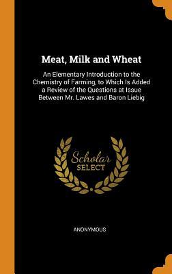 Meat Milk and Wheat: An Elementary Introduction to the Chemistry of Farming to Which Is Added a Review of the Questions at Issue Between M