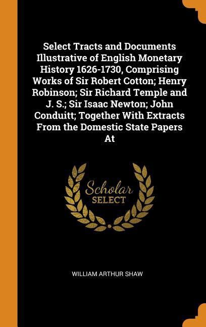 Select Tracts and Documents Illustrative of English Monetary History 1626-1730 Comprising Works of Sir Robert Cotton; Henry Robinson; Sir Richard Temple and J. S.; Sir Isaac Newton; John Conduitt; Together With Extracts From the Domestic State Papers At