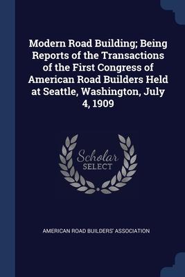 Modern Road Building; Being Reports of the Transactions of the First Congress of American Road Builders Held at Seattle Washington July 4 1909