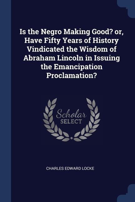 Is the Negro Making Good? or Have Fifty Years of History Vindicated the Wisdom of Abraham Lincoln in Issuing the Emancipation Proclamation?