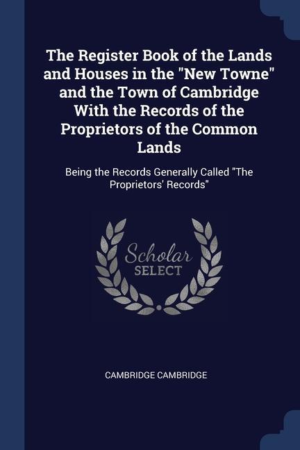 The Register Book of the Lands and Houses in the New Towne and the Town of Cambridge With the Records of the Proprietors of the Common Lands: Being th