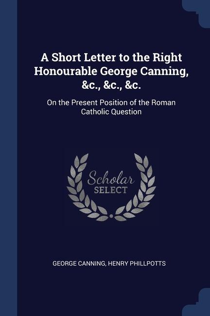 A Short Letter to the Right Honourable George Canning &c. &c. &c.: On the Present Position of the Roman Catholic Question