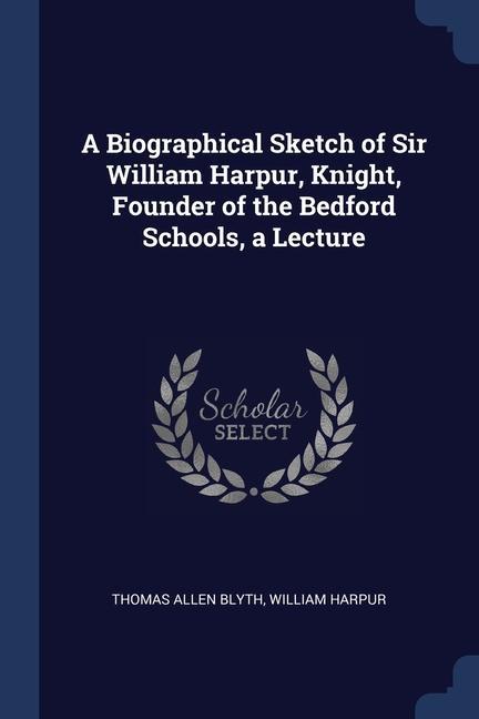 A Biographical Sketch of Sir William Harpur Knight Founder of the Bedford Schools a Lecture